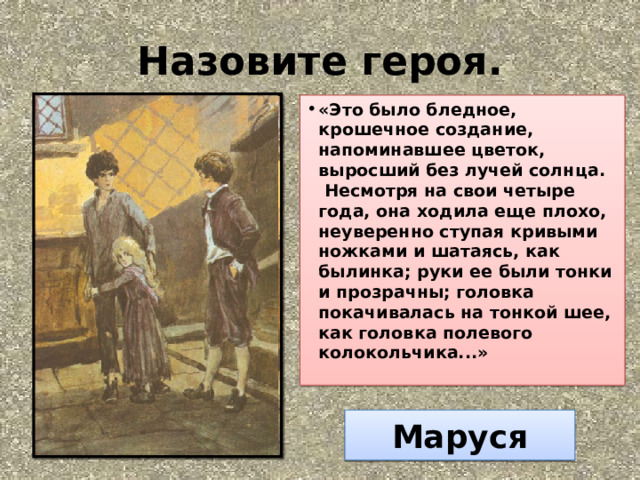 Назовите героя. «Это было бледное, крошечное создание, напоминавшее цветок, выросший без лучей солнца.  Несмотря на свои четыре года, она ходила еще плохо, неуверенно ступая кривыми ножками и шатаясь, как былинка; руки ее были тонки и прозрачны; головка покачивалась на тонкой шее, как головка полевого колокольчика...»   Маруся 