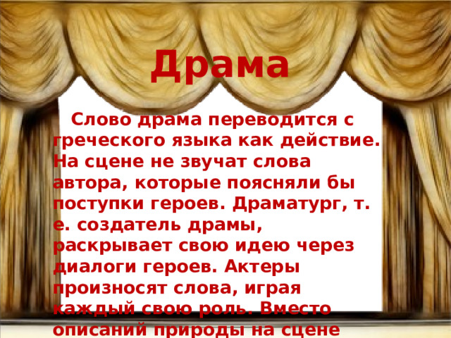 Драма  Слово драма переводится с греческого языка как действие. На сцене не звучат слова автора, которые поясняли бы поступки героев. Драматург, т. е. создатель драмы, раскрывает свою идею через диалоги героев. Актеры произносят слова, играя каждый свою роль. Вместо описаний природы на сцене стоят декорации, играет музыка. 