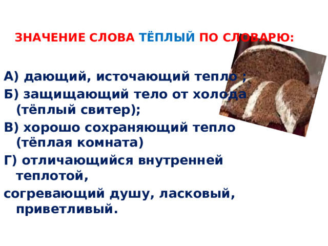 Значение слова тёплый по словарю:    А) дающий, источающий тепло ; Б) защищающий тело от холода (тёплый свитер); В) хорошо сохраняющий тепло (тёплая комната) Г) отличающийся внутренней теплотой, согревающий душу, ласковый, приветливый. 