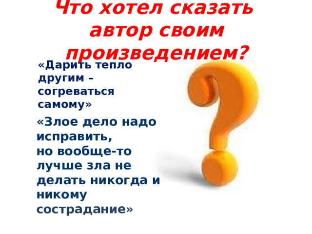 Что хотел сказать автор своим произведением? «Дарить тепло другим – согреваться самому»  «Злое дело надо исправить, но вообще-то лучше зла не делать никогда и никому сострадание» 