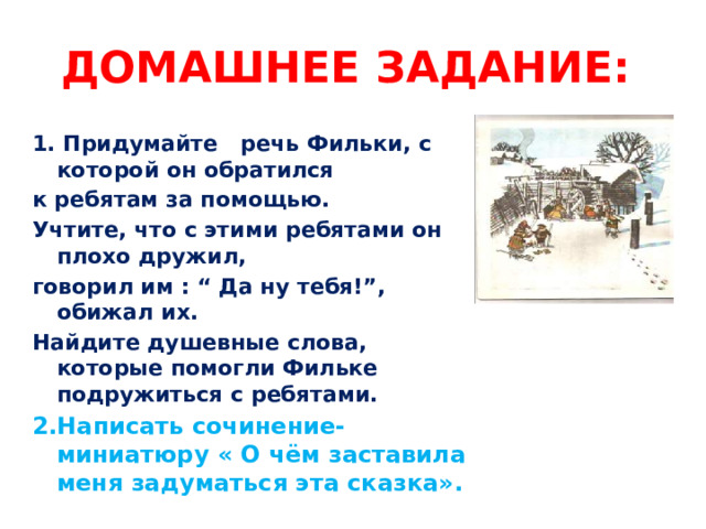 Домашнее задание: 1. Придумайте речь Фильки, с которой он обратился к ребятам за помощью. Учтите, что с этими ребятами он плохо дружил, говорил им : “ Да ну тебя!”, обижал их. Найдите душевные слова, которые помогли Фильке подружиться с ребятами. 2.Написать сочинение-миниатюру « О чём заставила меня задуматься эта сказка».  