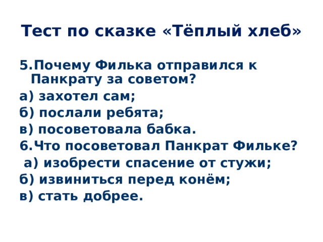 Тест по сказке «Тёплый хлеб» 5.Почему Филька отправился к Панкрату за советом? а) захотел сам; б) послали ребята; в) посоветовала бабка. 6.Что посоветовал Панкрат Фильке?  а) изобрести спасение от стужи; б) извиниться перед конём; в) стать добрее. 