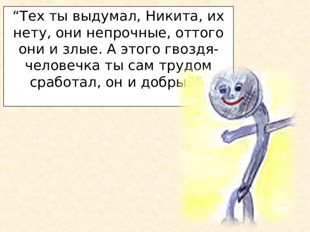 “ Тех ты выдумал, Никита, их нету, они непрочные, оттого они и злые. А этого гвоздя-человечка ты сам трудом сработал, он и добрый”.   