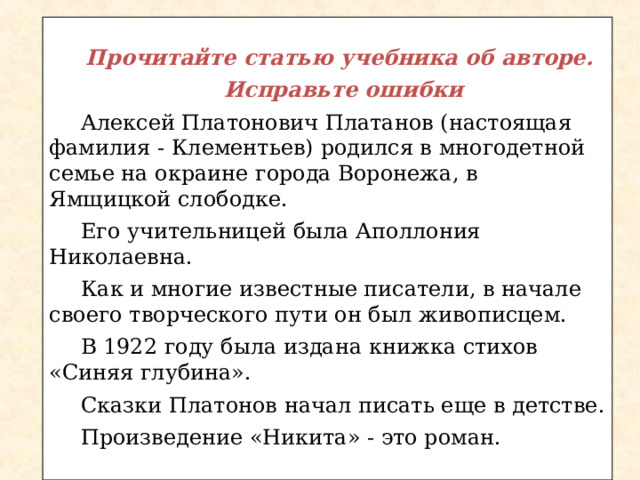  Прочитайте статью учебника об авторе. Исправьте ошибки Алексей Платонович Платанов (настоящая фамилия - Клементьев) родился в многодетной семье на окраине города Воронежа, в Ямщицкой слободке. Его учительницей была Аполлония Николаевна. Как и многие известные писатели, в начале своего творческого пути он был живописцем. В 1922 году была издана книжка стихов «Синяя глубина». Сказки Платонов начал писать еще в детстве. Произведение «Никита» - это роман. 