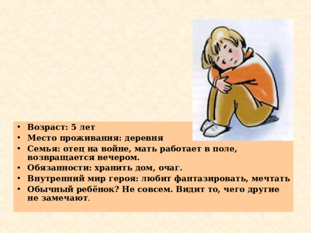 Возраст: 5 лет Место проживания: деревня Семья: отец на войне, мать работает в поле, возвращается вечером. Обязанности: хранить дом, очаг. Внутренний мир героя: любит фантазировать, мечтать Обычный ребёнок? Не совсем. Видит то, чего другие не замечают .  