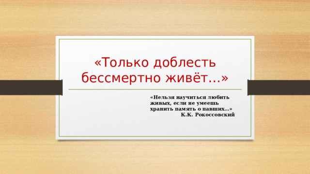  «Только доблесть бессмертно живёт…» «Нельзя научиться любить живых, если не умеешь хранить память о павших…»  К.К. Рокоссовский 