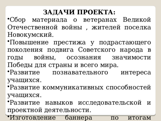 ЗАДАЧИ ПРОЕКТА: Сбор материала о ветеранах Великой Отечественной войны , жителей поселка Новокумский. Повышение престижа у подрастающего поколения подвига Советского народа в годы войны, осознания значимости Победы для страны и всего мира. Развитие познавательного интереса учащихся. Развитие коммуникативных способностей учащихся. Развитие навыков исследовательской и проектной деятельности. Изготовление баннера по итогам реализации проекта для современной экспозиции школьной комнаты Боевой Славы. Участие в различных конкурсах по данной тематике. 