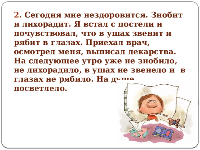 2. Сегодня мне нездоровится. Знобит и лихорадит. Я встал с постели и почувствовал, что в ушах звенит и рябит в глазах. Приехал врач, осмотрел меня, выписал лекарства.  На следующее утро уже не знобило, не лихорадило, в ушах не звенело и в глазах не рябило. На душе посветлело.    