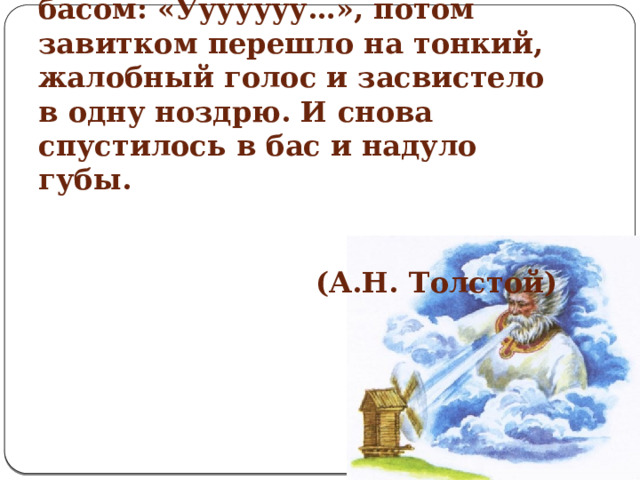 3.Наверху, на чердаке, посвистывало, подвывало протяжно.Вот – затянуло басом: «Ууууууу…», потом завитком перешло на тонкий, жалобный голос и засвистело в одну ноздрю. И снова спустилось в бас и надуло губы.    (А.Н. Толстой)     