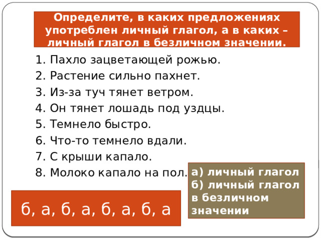                         Определите, в каких предложениях употреблен личный глагол, а в каких – личный глагол в безличном значении. 1. Пахло зацветающей рожью. 2. Растение сильно пахнет.  3. Из-за туч тянет ветром.                        4. Он тянет лошадь под уздцы. 5. Темнело быстро.  6. Что-то темнело вдали. 7. С крыши капало. 8. Молоко капало на пол.                                                                              а) личный глагол б) личный глагол в безличном значении б, а, б, а, б, а, б, а 