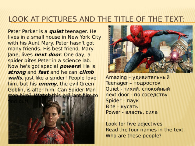 Look at pictures and the title of the text: Peter Parker is a quiet teenager. He lives in a small house in New York City with his Aunt Mary. Peter hasn't got many friends. His best friend, Mary Jane, lives next door . One day, a spider bites Peter in a science lab. Now he's got special powers ! He is strong  and fast  and he can climb walls , just like a spider! People love him, but his enemy , the evil Green Goblin, is after him. Can Spider-Man stop him?  Watch  this brilliant film to find out! Amazing – удивительный Teenager – подросток Quiet - тихий, спокойный next door - по соседству Spider – паук Bite – кусать Power - власть, сила Look for five adjectives. Read the four names in the text. Who are these people?  
