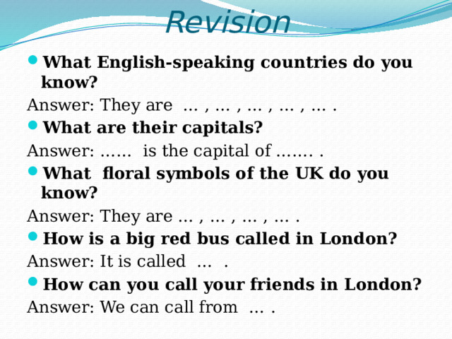 Revision What English-speaking countries do you know? Answer: They are … , … , … , … , … . What are their capitals? Answer: …… is the capital of ……. . What floral symbols of the UK do you know? Answer: They are … , … , … , … . How is a big red bus called in London? Answer: It is called … . How can you call your friends in London? Answer: We can call from … . 