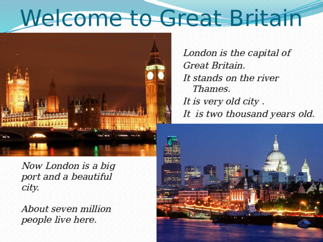 Welcome to Great Britain London is the capital of Great Britain. It stands on the river Thames. It is very old city . It is two thousand years old. Now London is a big port and a beautiful city.  About seven million people live here. 