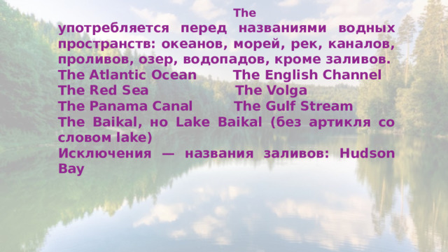  The употребляется перед названиями водных пространств: океанов, морей, рек, каналов, проливов, озер, водопадов, кроме заливов. The Atlantic Ocean The English Channel The Red Sea The Volga The Panama Canal The Gulf Stream The Baikal, но Lake Baikal (без артикля со словом lake) Исключения — названия заливов: Hudson Bay  