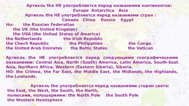  Артикль the НЕ употребляется перед названиями континентов:  Europe Antarctica Asia  Артикль the НЕ употребляется перед названиями стран :  Canada China Russia Egypt Но: the Russian Federation  the UK (the United Kingdom)  the USA (the United States of America)  the Netherlands  the Irish Republic the Chech Republic the Philippines the Congo the United Arab Emirates the Baltic States the Vatican  Артикль the НЕ употребляется перед следующими географическими названиями: Central Asia, North (South) America, Latin America, South-East Asia, Northern Africa, Western (Eastern Siberia), Siberia. НО: the Crimea, the Far East, the Middle East, the Midlands, the Highlands, the Lowlands.   Артикль the употребляется перед названиями сторон света:  the East, the West, the South, the North,  полюсами, полушариями: the North Pole the South Pole  the Western Hemisphere 