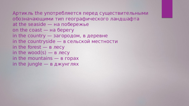 Артикль the употребляется перед существительными обозначающими тип географического ландшафта at the seaside — на побережье on the coast — на берегу in the country — загородом, в деревне in the countryside — в сельской местности in the forest — в лесу in the wood(s) — в лесу in the mountains — в горах in the jungle — в джунглях 