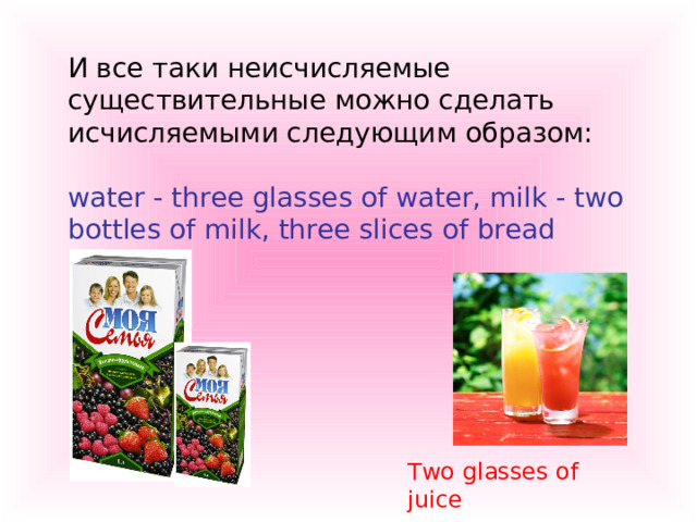  И все таки неисчисляемые существительные можно сделать исчисляемыми следующим образом:   water - three glasses of water, milk - two bottles of milk, three slices of bread Two glasses of juice 