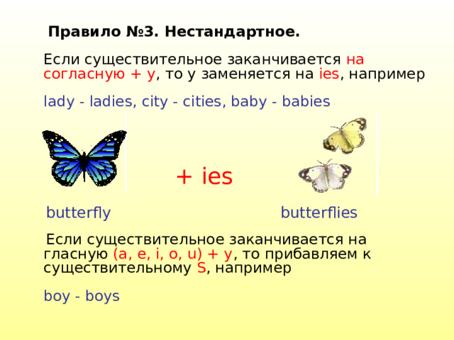 Правило №3. Нестандартное.   Если существительное заканчивается на согласную + y , то y заменяется на ies , например   lady - ladies, city - cities, baby - babies    Если существительное заканчивается на гласную (a, e, i, o, u) + y , то прибавляем к существительному S , например   boy - boys   + ies butterfly butterflies 