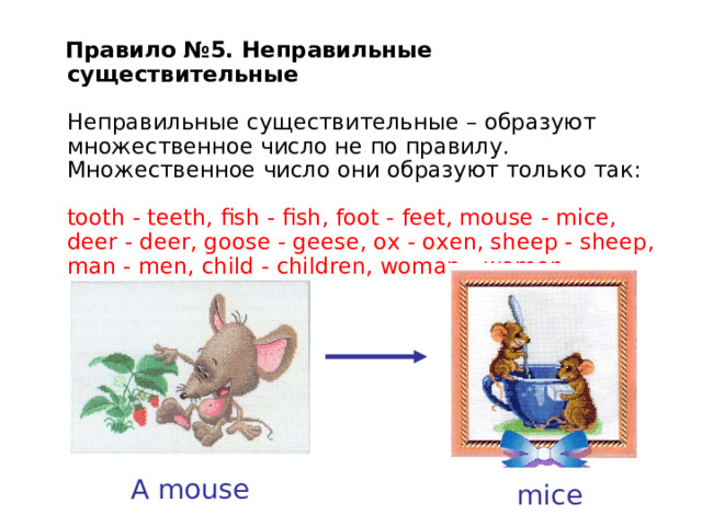  Правило №5. Неправильные существительные   Неправильные существительные – образуют множественное число не по правилу. Множественное  число  они  образуют  только  так :   tooth - teeth, fish - fish, foot - feet, mouse - mice, deer - deer, goose - geese, ox - oxen, sheep - sheep, man - men, child - children, woman - women    A mouse mice 