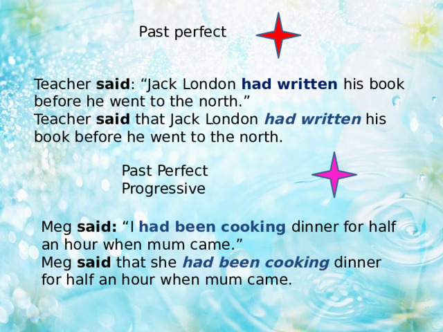 Past perfect Teacher said : “Jack London had written his book before he went to the north.” Teacher said that Jack London had written his book before he went to the north. Past Perfect Progressive Meg said: “I had been cooking dinner for half an hour when mum came.” Meg said that she had been cooking dinner for half an hour when mum came. 