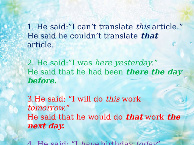 1. He said:”I can’t translate this article.”  He said he couldn’t translate that  article.   2. He said:”I was here yesterday .”  He said that he had been there the day before.  3.He said: “I will do this work tomorrow. ” He said that he would do that work the next day.  4 . He said: “I have birthday today ”. He said that he had birthday that day.    