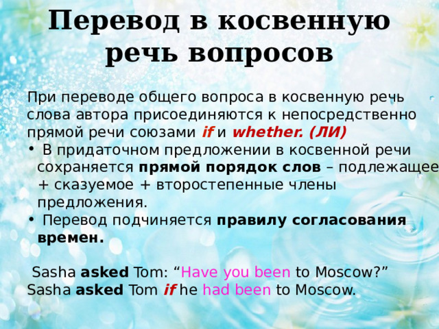 Перевод в косвенную речь вопросов   При переводе общего вопроса в косвенную речь слова автора присоединяются к непосредственно прямой речи союзами if и whether. (ЛИ)  В придаточном предложении в косвенной речи сохраняется прямой порядок слов – подлежащее + сказуемое + второстепенные члены предложения.  Перевод подчиняется правилу согласования времен.   Sasha asked Tom: “ Have you been to Moscow?” Sasha asked Tom if  he had been to Moscow. 