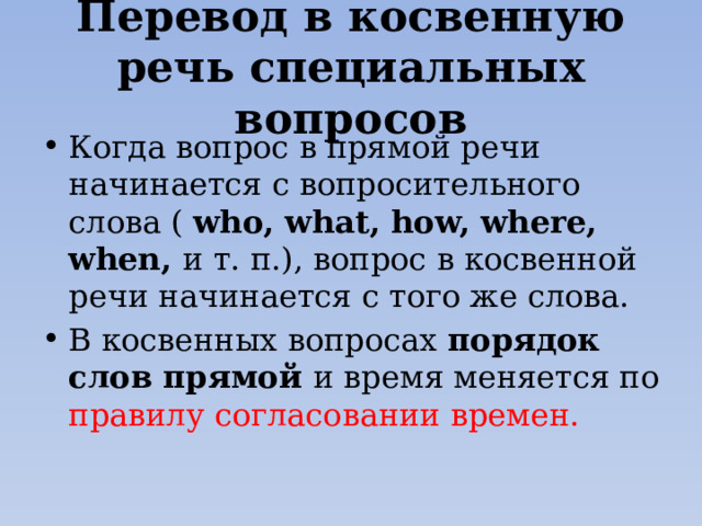 Перевод в косвенную речь специальных вопросов Когда вопрос в прямой речи начинается с вопросительного слова ( who, what, how, where, when, и т. п.), вопрос в косвенной речи начинается с того же слова. В косвенных вопросах порядок слов прямой и время меняется по правилу согласовании времен. 