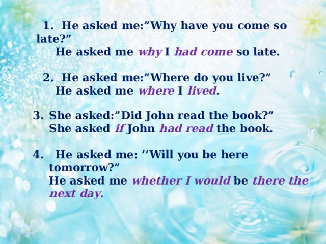  1. He asked me:”Why have you come so late?”  He asked me why I had come so late.   2. He asked me:”Where do you live?”  He asked me where I  lived . She asked:”Did John read the book?”  She asked if John had read the book.  4. He asked me: ’’Will you be here tomorrow?”  He asked me whether  I would be there the next day . 