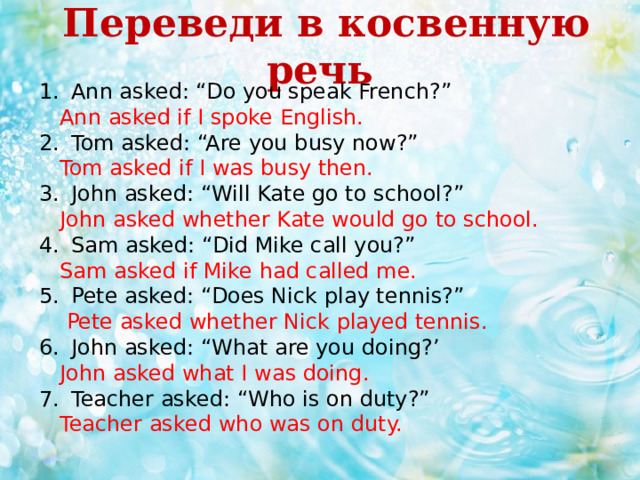  Переведи в косвенную речь  Ann asked: “Do you speak French?”  Ann asked if I spoke English. Tom asked: “Are you busy now?”  Tom asked if I was busy then. John asked: “Will Kate go to school?”  John asked whether Kate would go to school. Sam asked: “Did Mike call you?”  Sam asked if Mike had called me. Pete asked: “Does Nick play tennis?”  Pete asked whether Nick played tennis. John asked: “What are you doing?’  John asked what I was doing. Teacher asked: “Who is on duty?”  Teacher asked who was on duty. 