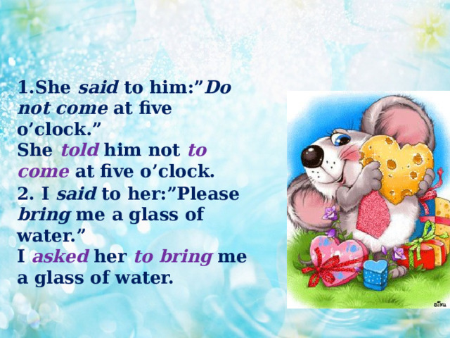 1.She said to him:” Do not come at five o’clock.”  She told him not to come at five o’clock.    2. I said to her:”Please bring me a glass of water.”  I asked her to bring me a glass of water. 