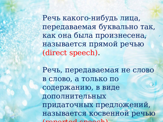 Речь какого-нибудь лица, передаваемая буквально так, как она была произнесена, называется прямой речью (direct speech) .   Речь, передаваемая не слово в слово, а только по содержанию, в виде дополнительных придаточных предложений, называется косвенной речью (reported speech). 