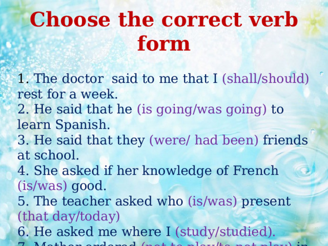 Choose the correct verb form  1. The doctor said to me that I (shall/should) rest for a week.  2. He said that he (is going/was going) to learn Spanish.  3. He said that they (were/ had been) friends at school.  4. She asked if her knowledge of French (is/was) good.  5. The teacher asked who (is/was) present (that day/today)  6. He asked me where I (study/studied).  7. Mother ordered (not to play/to not play) in the street.   