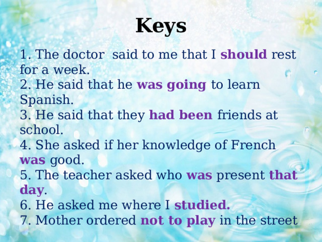 Keys   1. The doctor said to me that I should rest for a week.  2. He said that he was going to learn Spanish.  3. He said that they had been friends at school.  4. She asked if her knowledge of French was good.  5. The teacher asked who was present that day .  6. He asked me where I studied.  7. Mother ordered not to play in the street 