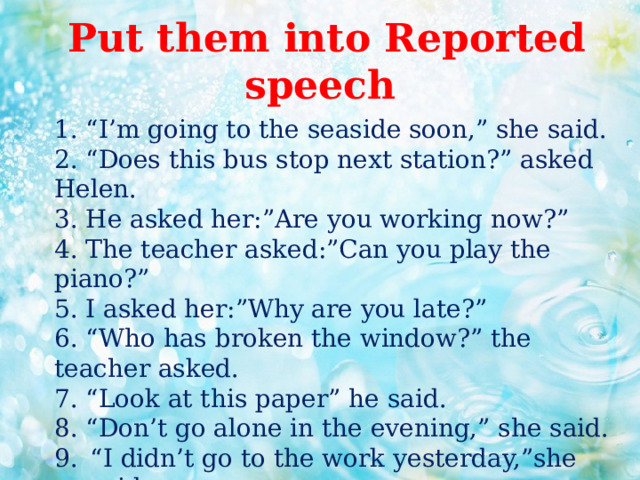  Put them into Reported speech  1. “I’m going to the seaside soon,” she said.  2. “Does this bus stop next station?” asked Helen.  3. He asked her:”Are you working now?”  4. The teacher asked:”Can you play the piano?”  5. I asked her:”Why are you late?”  6. “Who has broken the window?” the teacher asked.  7. “Look at this paper” he said.  8. “Don’t go alone in the evening,” she said. “ I didn’t go to the work yesterday,”she said. “ We played well but we lost the game,” he said.    