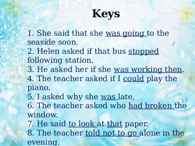 Keys 1. She said that she was going to the seaside soon.  2. Helen asked if that bus stopped following station.  3. He asked her if she was working then .  4. The teacher asked if I could play the piano.  5. I asked why she was late.  6. The teacher asked who had broken the window.  7. He said to look at that paper.  8. The teacher told not to go alone in the evening. 