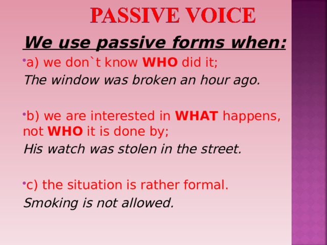 We use passive forms when : a) we don`t know WHO did it ; The window was broken an hour ago.  b) we are interested in WHAT happens, not WHO it is done by ; His watch was stolen in the street.  с) the situation is rather formal. Smoking is not allowed. 