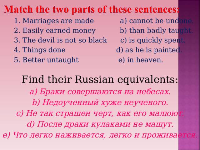 1. Marriages are made a) cannot be undone. 2. Easily earned money  b) than badly taught. 3. The devil is not so black c) is quickly spent. 4. Things done d) as he is painted. 5. Better untaught e) in heaven. Find their Russian equivalents : a) Браки совершаются на небесах. b) Недоученный хуже неученого. c) Не так страшен черт, как его малюют. d) После драки кулаками не машут. e) Что легко наживается, легко и проживается. 