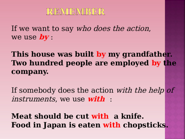 If we want to say who does the action , we use by  : This house was built by my grandfather. Two hundred people are employed by the company.  If somebody does the action with the help of instruments , we use with  : Meat should be cut with a knife. Food in Japan is eaten with chopsticks.  