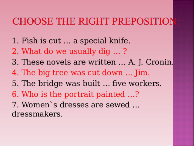 1. Fish is cut … a special knife. 2. What do we usually dig … ? 3. These novels are written … A. J. Cronin. 4. The big tree was cut down … Jim. 5. The bridge was built … five workers. 6. Who is the portrait painted …? 7. Women`s dresses are sewed … dressmakers. 