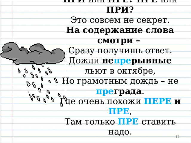  ПРИ или ПРЕ? ПРЕ или ПРИ? Это совсем не секрет. На содержание слова смотри – Сразу получишь ответ. Пре длинный достанет до крыши рукой, Пре жадный не даст вам конфету. Кто очень такой или очень сякой – ПРЕ мы напишем об этом .  