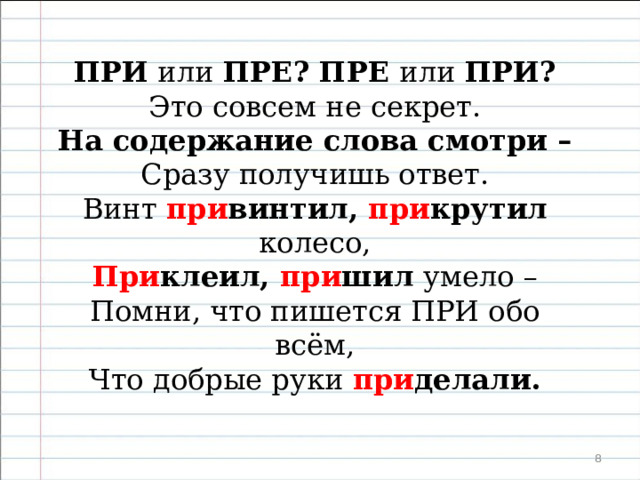   Песенка о приставках ПРЕ и ПРИ.   ПРИ или ПРЕ ? ПРЕ или ПРИ ? Это совсем не секрет. На содержание слова смотри – Сразу получишь ответ. При был ли поезд, при плыл пароход, Космонавт при летел из Вселенной – Обо всех, кто при дёт, при летит, при плывёт , Пишется ПРИ , несомненно.  