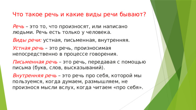 Что такое речь и какие виды речи бывают? Речь  – это то, что произносят, или написано людьми. Речь есть только у человека.  Виды речи:   устная, письменная, внутренняя.  Устная речь   – это речь, произносимая непосредственно в процессе говорения.  Письменная речь   – это речь, передавая с помощью письма (букв, слов, высказываний).  Внутренняя речь   – это речь про себя, которой мы пользуемся, когда думаем, размышляем, не произнося мысли вслух, когда читаем «про себя». 