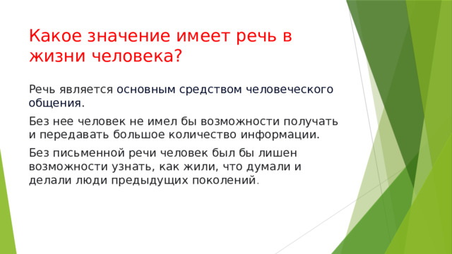 Какое значение имеет речь в жизни человека? Речь является  основным средством человеческого общения . Без нее человек не имел бы возможности получать и передавать большое количество информации. Без письменной речи человек был бы лишен возможности узнать, как жили, что думали и делали люди предыдущих поколений . 