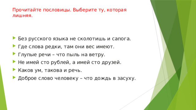 Прочитайте пословицы. Выберите ту, которая лишняя.    Без русского языка не сколотишь и сапога. Где слова редки, там они вес имеют. Глупые речи – что пыль на ветру. Не имей сто рублей, а имей сто друзей. Каков ум, такова и речь. Доброе слово человеку – что дождь в засуху. 
