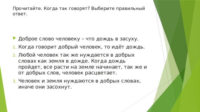Прочитайте. Когда так говорят? Выберите правильный ответ.   Доброе слово человеку – что дождь в засуху. Когда говорит добрый человек, то идёт дождь. Любой человек так же нуждается в добрых словах как земля в дожде. Когда дождь пройдет, все расти на земле начинает, так же и от добрых слов, человек расцветает. Человек и земля нуждаются в добрых словах, иначе они засохнут. 