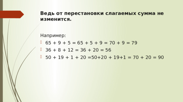 Ведь от перестановки слагаемых сумма не изменится.   Например: 65 + 9 + 5 = 65 + 5 + 9 = 70 + 9 = 79 36 + 8 + 12 = 36 + 20 = 56 50 + 19 + 1 + 20 =50+20 + 19+1 = 70 + 20 = 90 