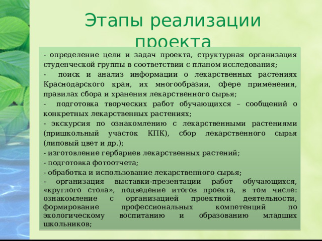 Этапы реализации проекта - определение цели и задач проекта, структурная организация студенческой группы в соответствии с планом исследования; - поиск и анализ информации о лекарственных растениях Краснодарского края, их многообразии, сфере применения, правилах сбора и хранения лекарственного сырья; - подготовка творческих работ обучающихся – сообщений о конкретных лекарственных растениях; - экскурсия по ознакомлению с лекарственными растениями (пришкольный участок КПК), сбор лекарственного сырья (липовый цвет и др.); - изготовление гербариев лекарственных растений; - подготовка фотоотчета; - обработка и использование лекарственного сырья; - организация выставки-презентации работ обучающихся, «круглого стола», подведение итогов проекта, в том числе: ознакомление с организацией проектной деятельности, формирование профессиональных компетенций по экологическому воспитанию и образованию младших школьников; 