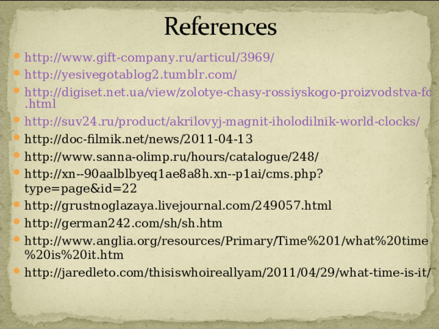 http://www.gift-company.ru/articul/3969/ http://yesivegotablog2.tumblr.com/ http://digiset.net.ua/view/zolotye-chasy-rossiyskogo-proizvodstva-fc.html http://suv24.ru/product/akrilovyj-magnit-iholodilnik-world-clocks/ http://doc-filmik.net/news/2011-04-13 http://www.sanna-olimp.ru/hours/catalogue/248/ http://xn--90aalblbyeq1ae8a8h.xn--p1ai/cms.php?type=page&id=22 http://grustnoglazaya.livejournal.com/249057.html http://german242.com/sh/sh.htm http://www.anglia.org/resources/Primary/Time%201/what%20time%20is%20it.htm http://jaredleto.com/thisiswhoireallyam/2011/04/29/what-time-is-it/  