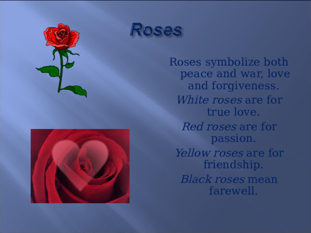 Roses symbolize both peace and war, love and forgiveness. White roses are for true love. Red roses are for passion. Yellow roses are for friendship. Black roses mean farewell. 