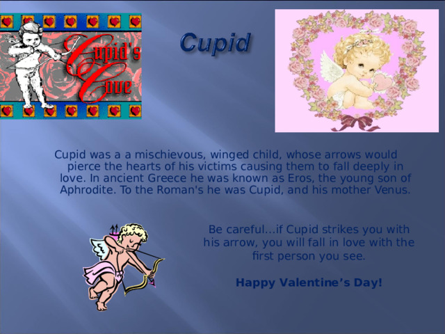 Cupid was a a mischievous, winged child, whose arrows would pierce the hearts of his victims causing them to fall deeply in love. In ancient Greece he was known as Eros, the young son of Aphrodite. To the Roman's he was Cupid, and his mother Venus. Be careful…if Cupid strikes you with his arrow, you will fall in love with the first person you see. Happy Valentine’s Day!  